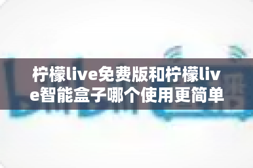 柠檬live免费版和柠檬live智能盒子哪个使用更简单？深度对比测评帮你选对不踩坑