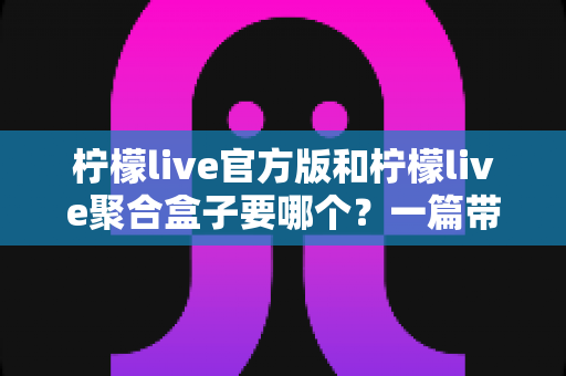 柠檬live官方版和柠檬live聚合盒子要哪个？一篇带你彻底搞懂的深度对比指南