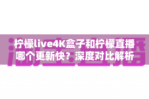柠檬live4K盒子和柠檬直播哪个更新快？深度对比解析与选购指南