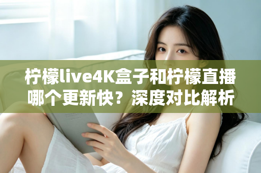 柠檬live4K盒子和柠檬直播哪个更新快？深度对比解析与选购指南