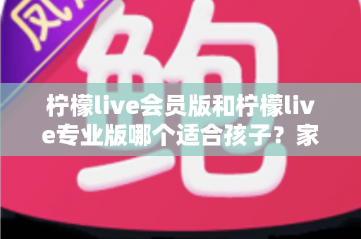 柠檬live会员版和柠檬live专业版哪个适合孩子?家长必看的选版对比与安全使用指南 柠檬live会员版和柠檬live专业版哪个适合孩子?家长必看的选版对比与安全使用指南