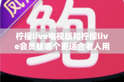 柠檬live电视版和柠檬live会员版哪个更适合老人用?子女必看的完整对比与实用选择指南 柠檬live电视版和柠檬live会员版哪个更适合老人用?子女必看的完整对比与实用选择指南