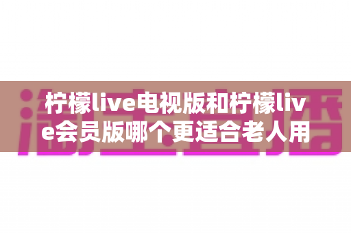 柠檬live电视版和柠檬live会员版哪个更适合老人用？子女必看的完整对比与实用选择指南