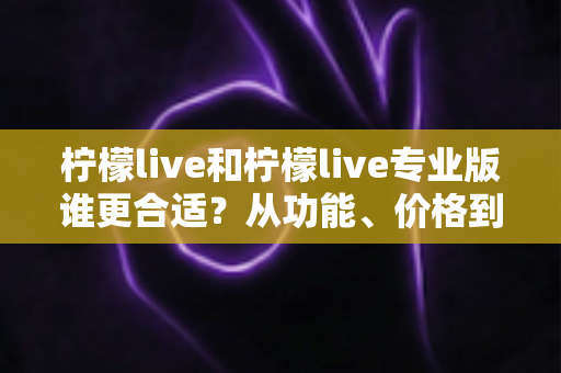 柠檬live和柠檬live专业版谁更合适？从功能、价格到使用场景的全面选择指南