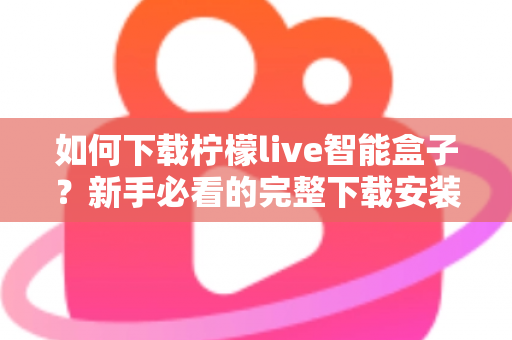如何下载柠檬live智能盒子？新手必看的完整下载安装教程与使用指南