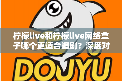 柠檬live和柠檬live网络盒子哪个更适合追剧？深度对比分析与选购指南