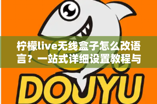 柠檬live无线盒子怎么改语言？一站式详细设置教程与常见问题解答