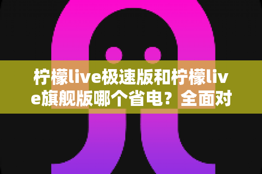 柠檬live极速版和柠檬live旗舰版哪个省电？全面对比分析帮你选出更省电的直播体验