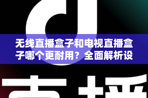 无线直播盒子和电视直播盒子哪个更耐用？全面解析设备寿命差异与科学选购指南