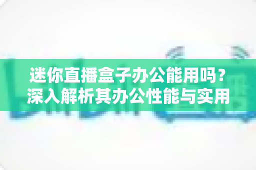 迷你直播盒子办公能用吗?深入解析其办公性能与实用场景 迷你直播盒子办公能用吗?深入解析其办公性能与实用场景