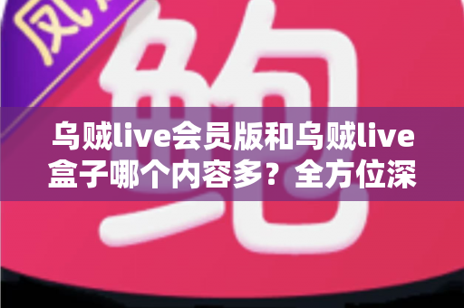 乌贼live会员版和乌贼live盒子哪个内容多？全方位深度对比，帮你选出内容更丰富、体验更好的版本