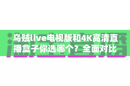 乌贼live电视版和4K高清直播盒子你选哪个?全面对比帮你找到最适合的家庭观影方案 乌贼live电视版和4K高清直播盒子你选哪个?全面对比帮你找到最适合的家庭观影方案