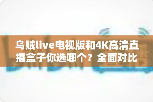 乌贼live电视版和4K高清直播盒子你选哪个?全面对比帮你找到最适合的家庭观影方案 乌贼live电视版和4K高清直播盒子你选哪个?全面对比帮你找到最适合的家庭观影方案