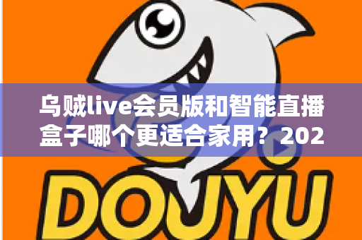 乌贼live会员版和智能直播盒子哪个更适合家用？2025年家庭直播观影设备选购全攻略