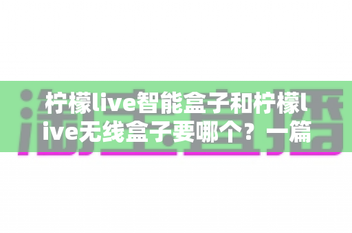 柠檬live智能盒子和柠檬live无线盒子要哪个？一篇文章讲透区别，帮你选对不踩坑