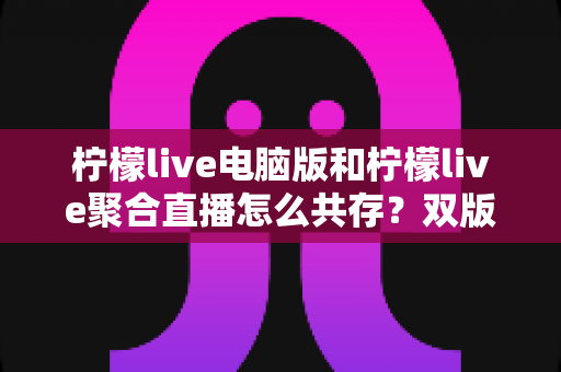 柠檬live电脑版和柠檬live聚合直播怎么共存?双版本安装使用全攻略,轻松实现一机双开无忧观影 柠檬live电脑版和柠檬live聚合直播怎么共存?双版本安装使用全攻略,轻松实现一机双开无忧观影