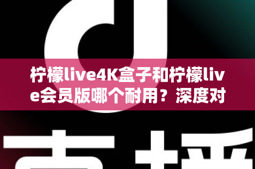 柠檬live4K盒子和柠檬live会员版哪个耐用？深度对比分析与选购指南