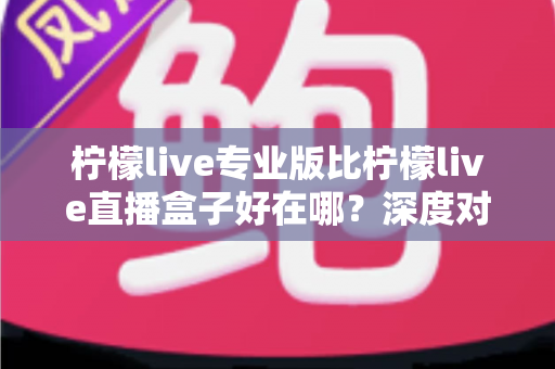 柠檬live专业版比柠檬live直播盒子好在哪?深度对比解析,帮你选对直播利器 柠檬live专业版比柠檬live直播盒子好在哪?深度对比解析,帮你选对直播利器