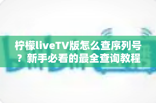 柠檬liveTV版怎么查序列号？新手必看的最全查询教程与实用指南