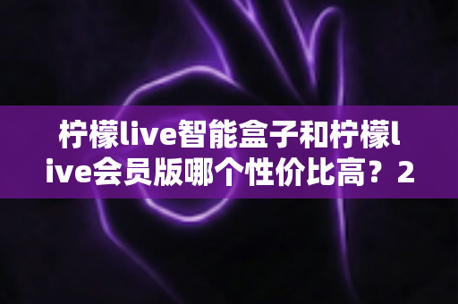 柠檬live智能盒子和柠檬live会员版哪个性价比高?2025年最全选购对比指南 柠檬live智能盒子和柠檬live会员版哪个性价比高?2025年最全选购对比指南