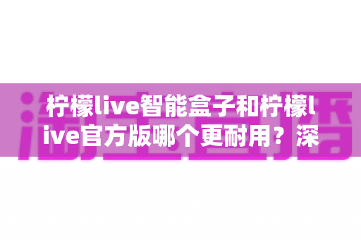 柠檬live智能盒子和柠檬live官方版哪个更耐用?深度对比分析与耐用性选购全攻略 柠檬live智能盒子和柠檬live官方版哪个更耐用?深度对比分析与耐用性选购全攻略