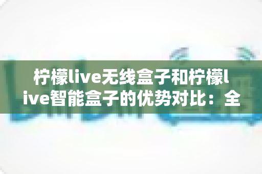 柠檬live无线盒子和柠檬live智能盒子的优势对比：全面解析助您选出最适合的观影神器
