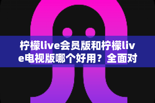 柠檬live会员版和柠檬live电视版哪个好用？全面对比解析帮你选对版本