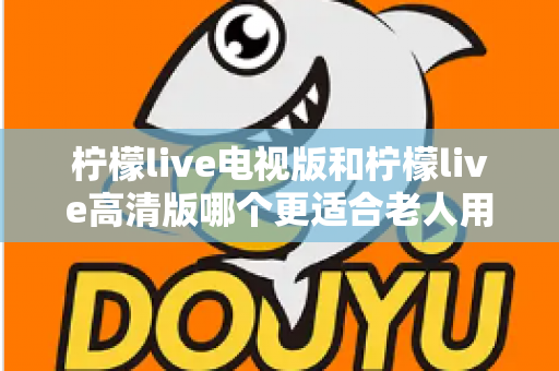 柠檬live电视版和柠檬live高清版哪个更适合老人用？长辈看直播选对版本才是关键
