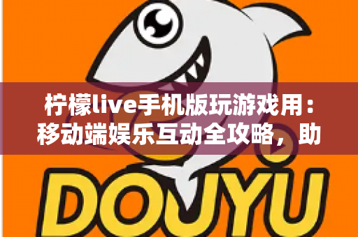 柠檬live手机版玩游戏用：移动端娱乐互动全攻略，助你畅享游戏与直播新体验
