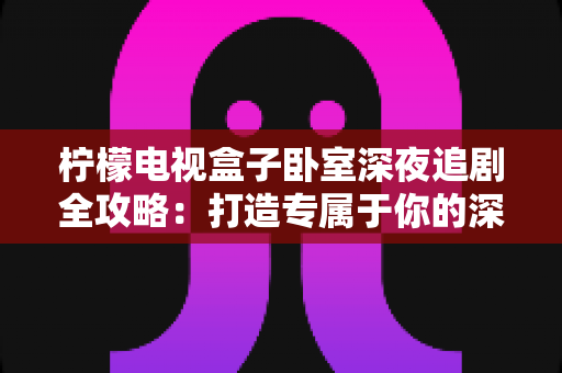 柠檬电视盒子卧室深夜追剧全攻略:打造专属于你的深夜私享影院时光 柠檬电视盒子卧室深夜追剧全攻略:打造专属于你的深夜私享影院时光