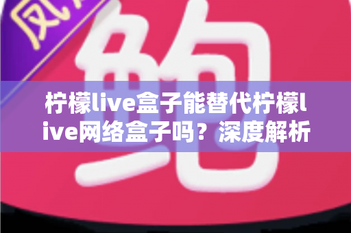 柠檬live盒子能替代柠檬live网络盒子吗?深度解析功能差异与选购全指南 柠檬live盒子能替代柠檬live网络盒子吗?深度解析功能差异与选购全指南