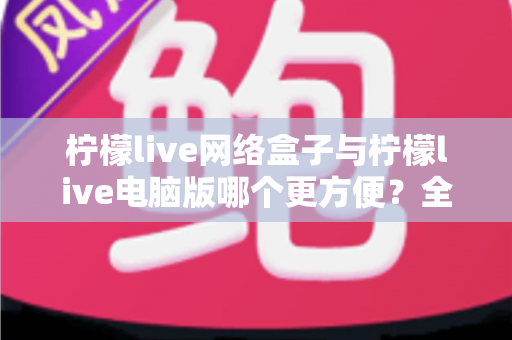 柠檬live网络盒子与柠檬live电脑版哪个更方便?全面对比帮你选出最适合的使用方式 柠檬live网络盒子与柠檬live电脑版哪个更方便?全面对比帮你选出最适合的使用方式