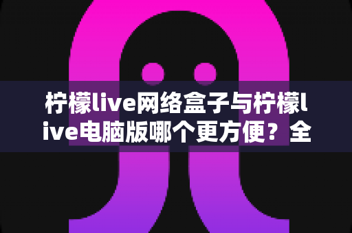 柠檬live网络盒子与柠檬live电脑版哪个更方便？全面对比帮你选出最适合的使用方式