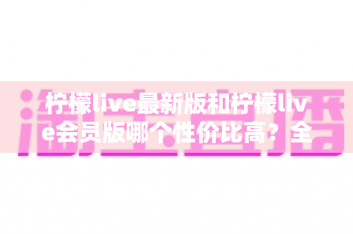 柠檬live最新版和柠檬live会员版哪个性价比高？全面对比解析帮你选对版本