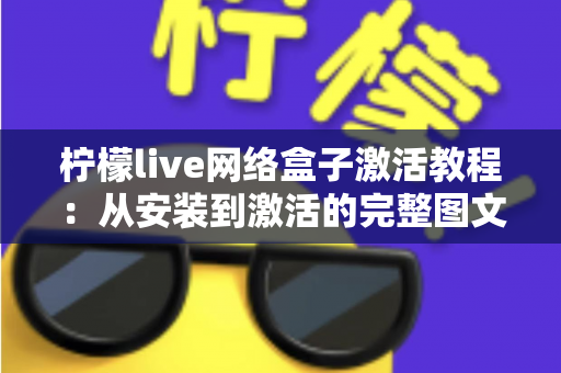 柠檬live网络盒子激活教程：从安装到激活的完整图文指南，新手也能轻松搞定