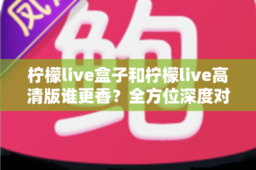 柠檬live盒子和柠檬live高清版谁更香？全方位深度对比，看完再选不吃亏