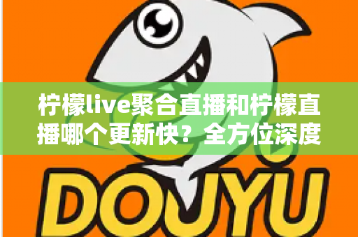 柠檬live聚合直播和柠檬直播哪个更新快?全方位深度对比与实用选择指南 柠檬live聚合直播和柠檬直播哪个更新快?全方位深度对比与实用选择指南