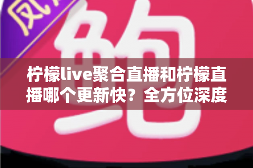 柠檬live聚合直播和柠檬直播哪个更新快？全方位深度对比与实用选择指南