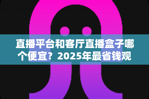 直播平台和客厅直播盒子哪个便宜？2025年最省钱观看直播方式全面对比指南