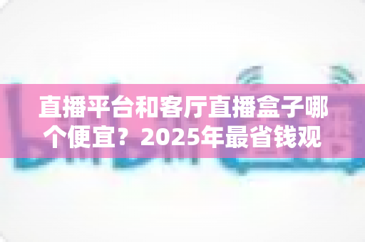 直播平台和客厅直播盒子哪个便宜？2025年最省钱观看直播方式全面对比指南