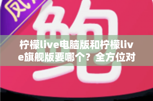柠檬live电脑版和柠檬live旗舰版要哪个？全方位对比分析与选购指南，帮你找到最适合的直播利器