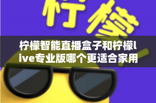 柠檬智能直播盒子和柠檬live专业版哪个更适合家用？2024家用直播设备选购深度评测指南