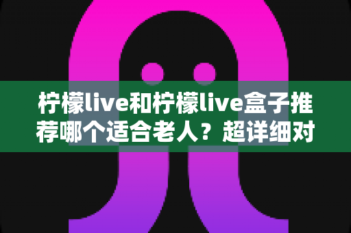 柠檬live和柠檬live盒子推荐哪个适合老人？超详细对比指南帮您选对不踩坑