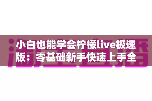 小白也能学会柠檬live极速版：零基础新手快速上手全攻略，轻松玩转直播不求人