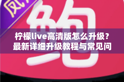 柠檬live高清版怎么升级？最新详细升级教程与常见问题全解析