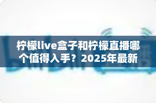 柠檬live盒子和柠檬直播哪个值得入手?2025年最新选购对比指南帮你避坑 柠檬live盒子和柠檬直播哪个值得入手?2025年最新选购对比指南帮你避坑