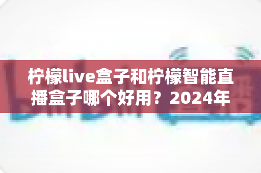 柠檬live盒子和柠檬智能直播盒子哪个好用?2024年最全选购指南与深度对比评测 柠檬live盒子和柠檬智能直播盒子哪个好用?2024年最全选购指南与深度对比评测