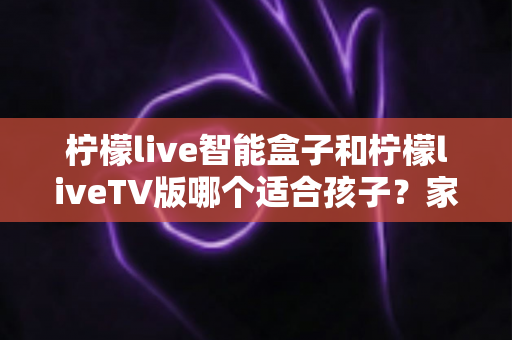 柠檬live智能盒子和柠檬liveTV版哪个适合孩子？家长必读的全面对比与选购指南