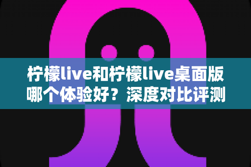 柠檬live和柠檬live桌面版哪个体验好？深度对比评测帮你找到最适合的观看方式