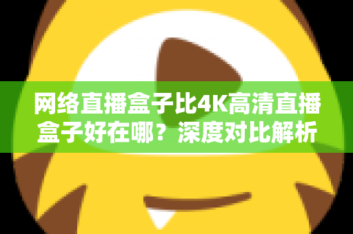 网络直播盒子比4K高清直播盒子好在哪?深度对比解析助你选对不选贵 网络直播盒子比4K高清直播盒子好在哪?深度对比解析助你选对不选贵